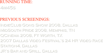 RUNNING TIME:  
4m45s

PREVIOUS SCREENINGS:      
IndieClub Gong Show 2008, Dallas
MidSouth Pride 2008, Memphis, TN
QCinema 2008, Ft Worth, TX
2007 Dallas Video Festival’s 24 HR Video Race
Station4, Dallas
JR’s Bar and Grill, Dallas